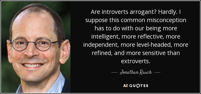 Are introverts arrogant? Hardly. I suppose this common misconception has to do with our being more intelligent, more reflective, more independent, more level-headed, more refined, and more sensitive than extroverts. - Jonathan Rauch