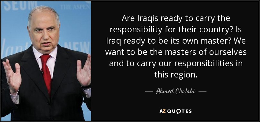 Are Iraqis ready to carry the responsibility for their country? Is Iraq ready to be its own master? We want to be the masters of ourselves and to carry our responsibilities in this region. - Ahmed Chalabi