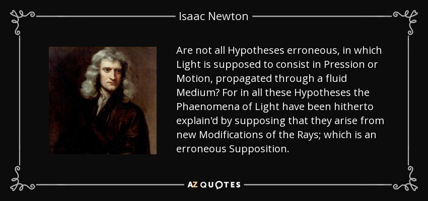 Are not all Hypotheses erroneous, in which Light is supposed to consist in Pression or Motion, propagated through a fluid Medium? For in all these Hypotheses the Phaenomena of Light have been hitherto explain'd by supposing that they arise from new Modifications of the Rays; which is an erroneous Supposition. - Isaac Newton