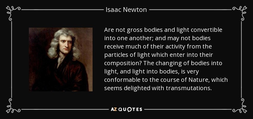 Are not gross bodies and light convertible into one another; and may not bodies receive much of their activity from the particles of light which enter into their composition? The changing of bodies into light, and light into bodies, is very conformable to the course of Nature, which seems delighted with transmutations. - Isaac Newton