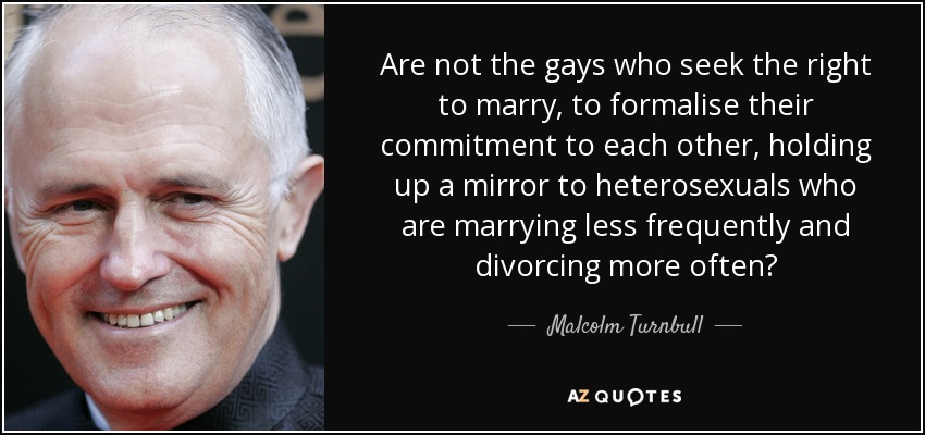 Are not the gays who seek the right to marry, to formalise their commitment to each other, holding up a mirror to heterosexuals who are marrying less frequently and divorcing more often? - Malcolm Turnbull