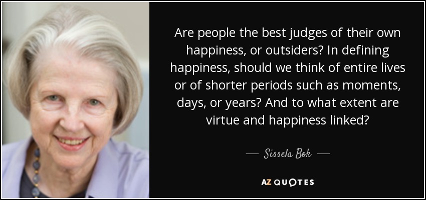 Are people the best judges of their own happiness, or outsiders? In defining happiness, should we think of entire lives or of shorter periods such as moments, days, or years? And to what extent are virtue and happiness linked? - Sissela Bok