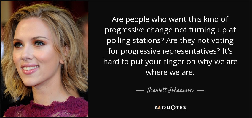 Are people who want this kind of progressive change not turning up at polling stations? Are they not voting for progressive representatives? It's hard to put your finger on why we are where we are. - Scarlett Johansson
