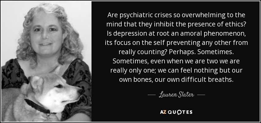 Are psychiatric crises so overwhelming to the mind that they inhibit the presence of ethics? Is depression at root an amoral phenomenon, its focus on the self preventing any other from really counting? Perhaps. Sometimes. Sometimes, even when we are two we are really only one; we can feel nothing but our own bones, our own difficult breaths. - Lauren Slater