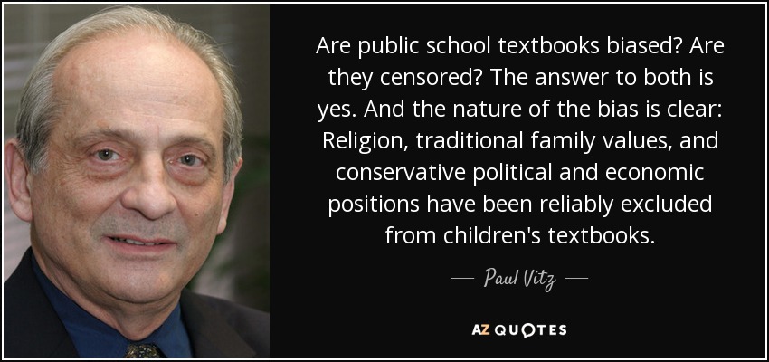 Are public school textbooks biased? Are they censored? The answer to both is yes. And the nature of the bias is clear: Religion, traditional family values, and conservative political and economic positions have been reliably excluded from children's textbooks. - Paul Vitz