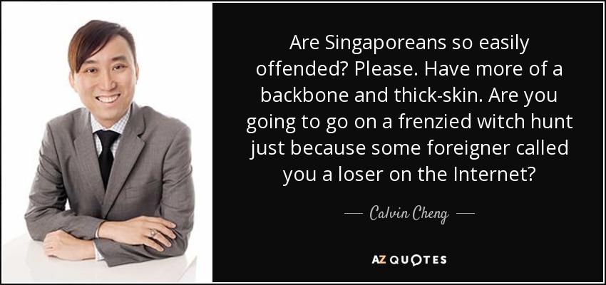 Are Singaporeans so easily offended? Please. Have more of a backbone and thick-skin. Are you going to go on a frenzied witch hunt just because some foreigner called you a loser on the Internet? - Calvin Cheng