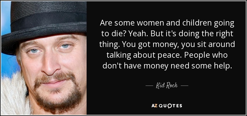 Are some women and children going to die? Yeah. But it's doing the right thing. You got money, you sit around talking about peace. People who don't have money need some help. - Kid Rock