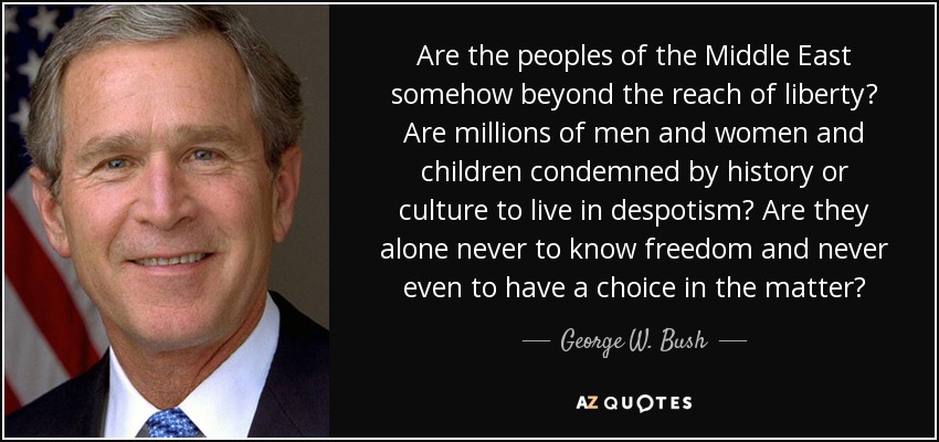 Are the peoples of the Middle East somehow beyond the reach of liberty? Are millions of men and women and children condemned by history or culture to live in despotism? Are they alone never to know freedom and never even to have a choice in the matter? - George W. Bush