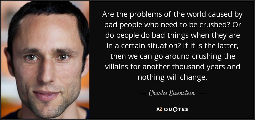 Are the problems of the world caused by bad people who need to be crushed? Or do people do bad things when they are in a certain situation? If it is the latter, then we can go around crushing the villains for another thousand years and nothing will change. - Charles Eisenstein