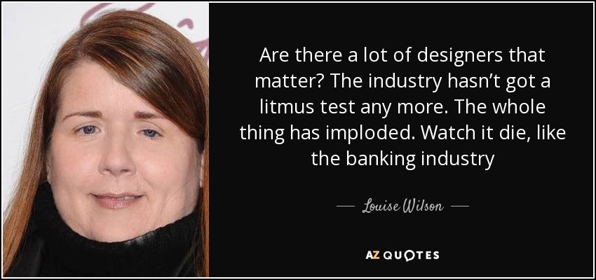 Are there a lot of designers that matter? The industry hasn’t got a litmus test any more. The whole thing has imploded. Watch it die, like the banking industry - Louise Wilson