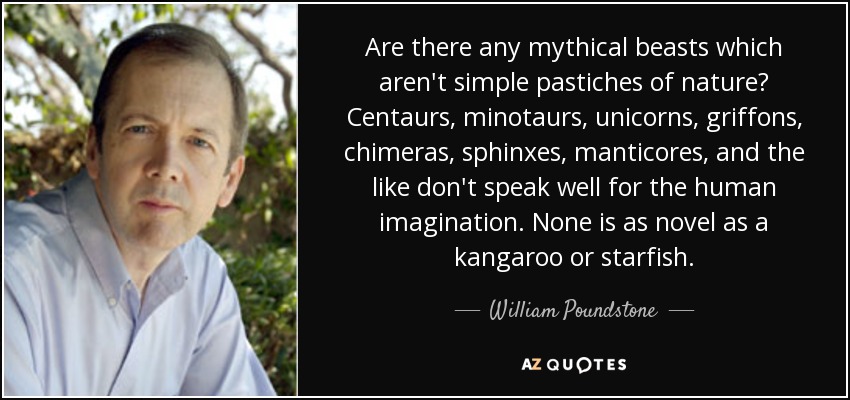 Are there any mythical beasts which aren't simple pastiches of nature? Centaurs, minotaurs, unicorns, griffons, chimeras, sphinxes, manticores, and the like don't speak well for the human imagination. None is as novel as a kangaroo or starfish. - William Poundstone