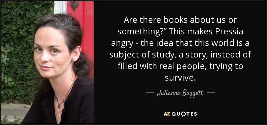 Are there books about us or something?” This makes Pressia angry - the idea that this world is a subject of study, a story, instead of filled with real people, trying to survive. - Julianna Baggott