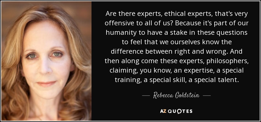 Are there experts, ethical experts, that's very offensive to all of us? Because it's part of our humanity to have a stake in these questions to feel that we ourselves know the difference between right and wrong. And then along come these experts, philosophers, claiming, you know, an expertise, a special training, a special skill, a special talent. - Rebecca Goldstein