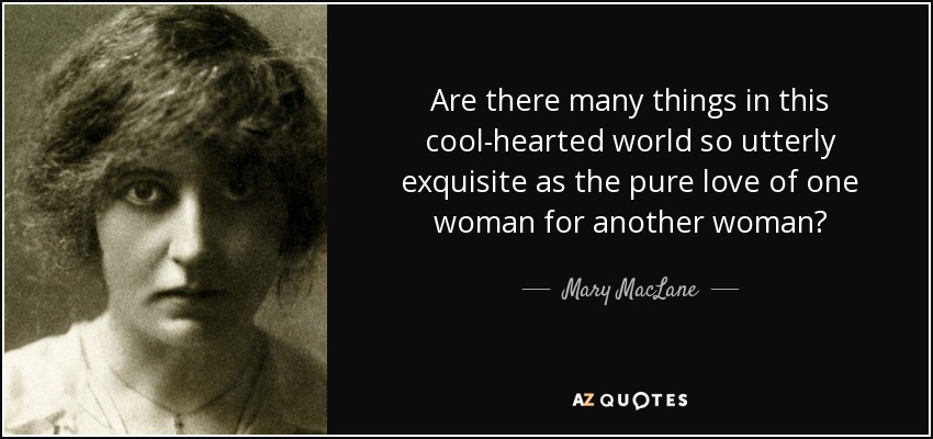 Are there many things in this cool-hearted world so utterly exquisite as the pure love of one woman for another woman? - Mary MacLane