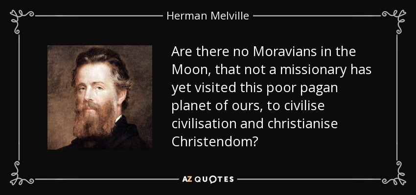 Are there no Moravians in the Moon, that not a missionary has yet visited this poor pagan planet of ours, to civilise civilisation and christianise Christendom? - Herman Melville