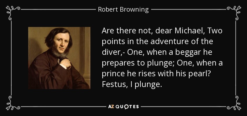 Are there not, dear Michael, Two points in the adventure of the diver,- One, when a beggar he prepares to plunge; One, when a prince he rises with his pearl? Festus, I plunge. - Robert Browning