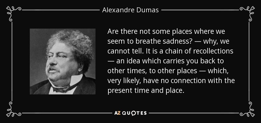 Are there not some places where we seem to breathe sadness? — why, we cannot tell. It is a chain of recollections — an idea which carries you back to other times, to other places — which, very likely, have no connection with the present time and place. - Alexandre Dumas