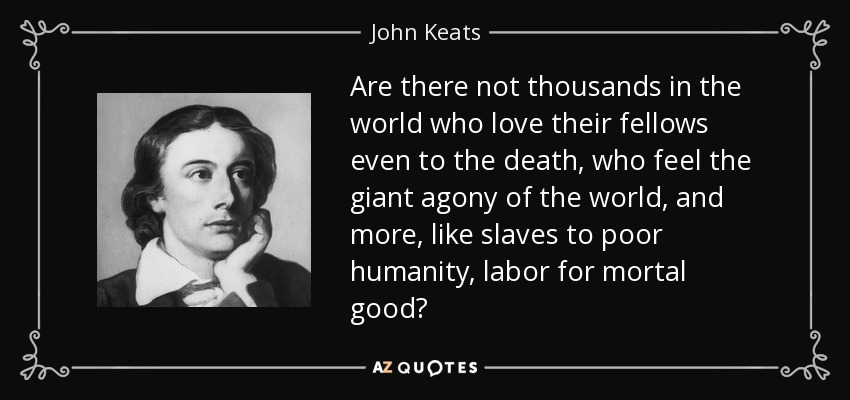 Are there not thousands in the world who love their fellows even to the death, who feel the giant agony of the world, and more, like slaves to poor humanity, labor for mortal good? - John Keats
