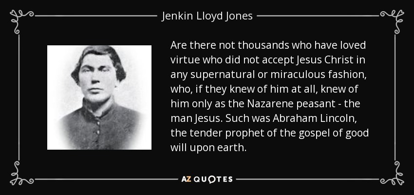 Are there not thousands who have loved virtue who did not accept Jesus Christ in any supernatural or miraculous fashion, who, if they knew of him at all, knew of him only as the Nazarene peasant - the man Jesus. Such was Abraham Lincoln, the tender prophet of the gospel of good will upon earth. - Jenkin Lloyd Jones