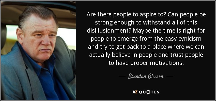 Are there people to aspire to? Can people be strong enough to withstand all of this disillusionment? Maybe the time is right for people to emerge from the easy cynicism and try to get back to a place where we can actually believe in people and trust people to have proper motivations. - Brendan Gleeson