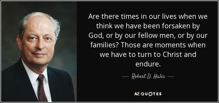 Are there times in our lives when we think we have been forsaken by God, or by our fellow men, or by our families? Those are moments when we have to turn to Christ and endure. - Robert D. Hales