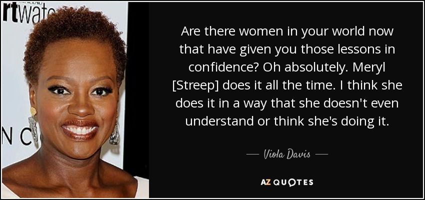 Are there women in your world now that have given you those lessons in confidence? Oh absolutely. Meryl [Streep] does it all the time. I think she does it in a way that she doesn't even understand or think she's doing it. - Viola Davis