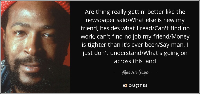 Are thing really gettin' better like the newspaper said/What else is new my friend, besides what I read/Can't find no work, can't find no job my friend/Money is tighter than it's ever been/Say man, I just don't understand/What's going on across this land - Marvin Gaye