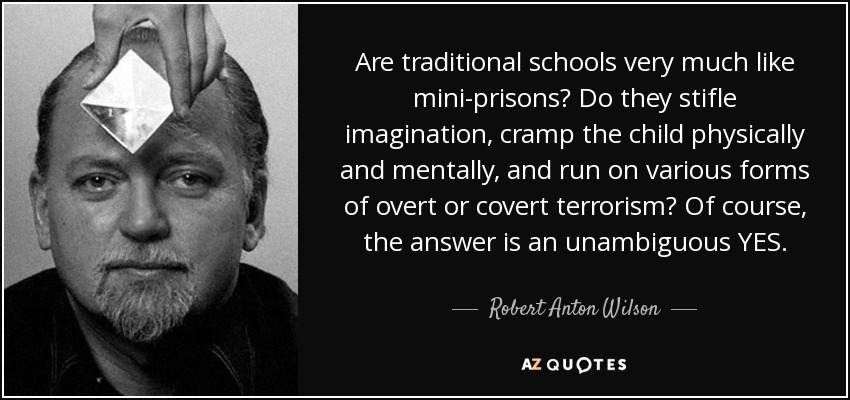 Are traditional schools very much like mini-prisons? Do they stifle imagination, cramp the child physically and mentally, and run on various forms of overt or covert terrorism? Of course, the answer is an unambiguous YES. - Robert Anton Wilson