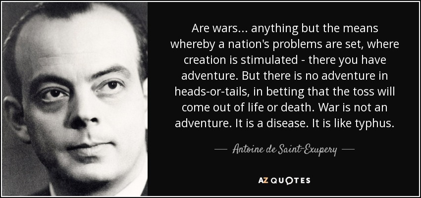 Are wars... anything but the means whereby a nation's problems are set, where creation is stimulated - there you have adventure. But there is no adventure in heads-or-tails, in betting that the toss will come out of life or death. War is not an adventure. It is a disease. It is like typhus. - Antoine de Saint-Exupery