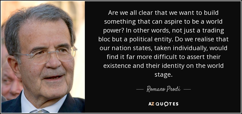 Are we all clear that we want to build something that can aspire to be a world power? In other words, not just a trading bloc but a political entity. Do we realise that our nation states, taken individually, would find it far more difficult to assert their existence and their identity on the world stage. - Romano Prodi