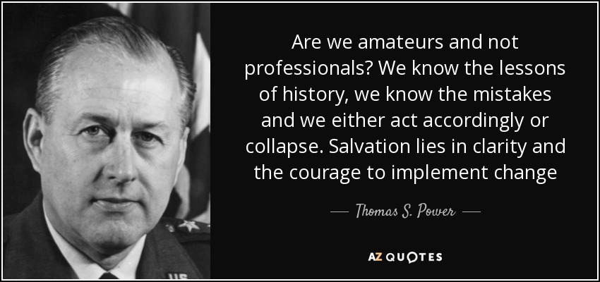 Are we amateurs and not professionals? We know the lessons of history, we know the mistakes and we either act accordingly or collapse. Salvation lies in clarity and the courage to implement change - Thomas S. Power