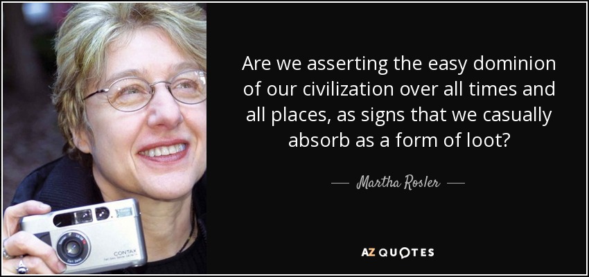 Are we asserting the easy dominion of our civilization over all times and all places, as signs that we casually absorb as a form of loot? - Martha Rosler