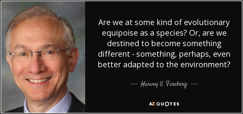 Are we at some kind of evolutionary equipoise as a species? Or, are we destined to become something different - something, perhaps, even better adapted to the environment? - Harvey V. Fineberg