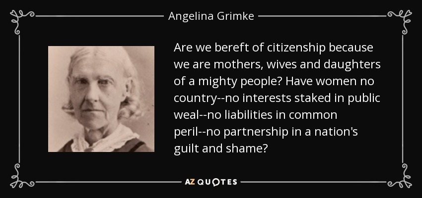 Are we bereft of citizenship because we are mothers, wives and daughters of a mighty people? Have women no country--no interests staked in public weal--no liabilities in common peril--no partnership in a nation's guilt and shame? - Angelina Grimke