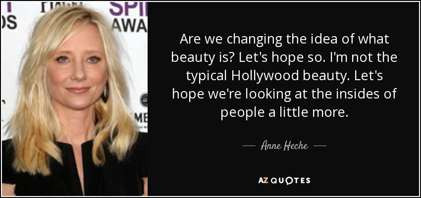 Are we changing the idea of what beauty is? Let's hope so. I'm not the typical Hollywood beauty. Let's hope we're looking at the insides of people a little more. - Anne Heche