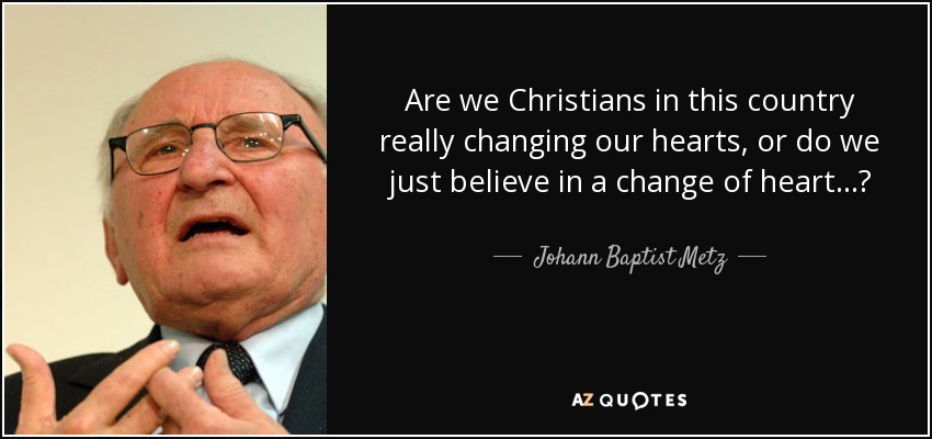 Are we Christians in this country really changing our hearts, or do we just believe in a change of heart...? - Johann Baptist Metz