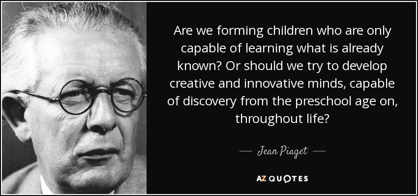 Are we forming children who are only capable of learning what is already known? Or should we try to develop creative and innovative minds, capable of discovery from the preschool age on, throughout life? - Jean Piaget