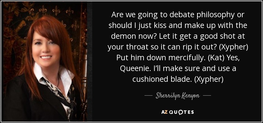 Are we going to debate philosophy or should I just kiss and make up with the demon now? Let it get a good shot at your throat so it can rip it out? (Xypher) Put him down mercifully. (Kat) Yes, Queenie. I’ll make sure and use a cushioned blade. (Xypher) - Sherrilyn Kenyon