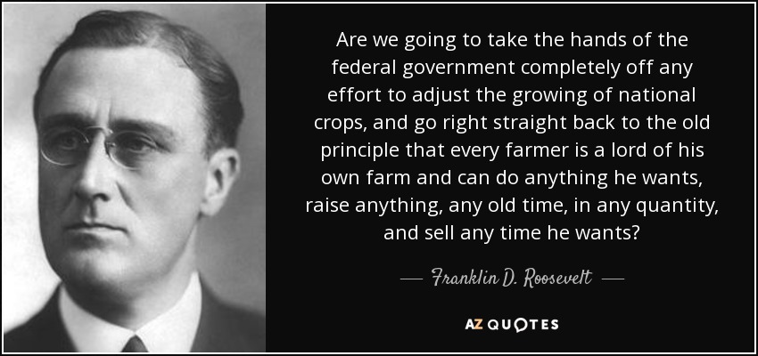Are we going to take the hands of the federal government completely off any effort to adjust the growing of national crops, and go right straight back to the old principle that every farmer is a lord of his own farm and can do anything he wants, raise anything, any old time, in any quantity, and sell any time he wants? - Franklin D. Roosevelt