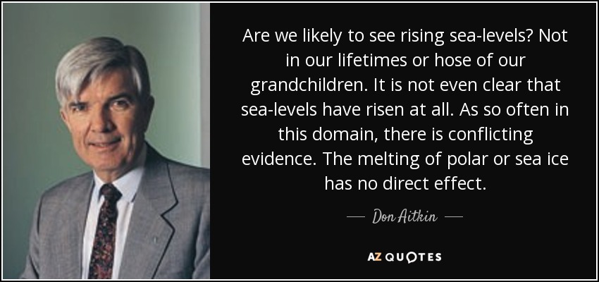 Are we likely to see rising sea-levels? Not in our lifetimes or hose of our grandchildren. It is not even clear that sea-levels have risen at all. As so often in this domain, there is conflicting evidence. The melting of polar or sea ice has no direct effect. - Don Aitkin