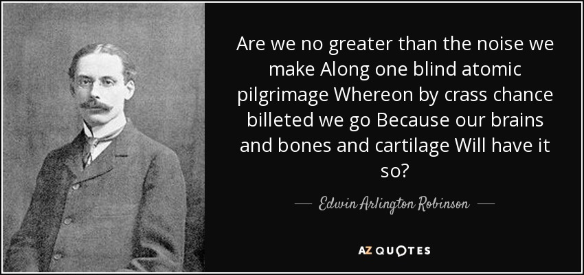 Are we no greater than the noise we make Along one blind atomic pilgrimage Whereon by crass chance billeted we go Because our brains and bones and cartilage Will have it so? - Edwin Arlington Robinson