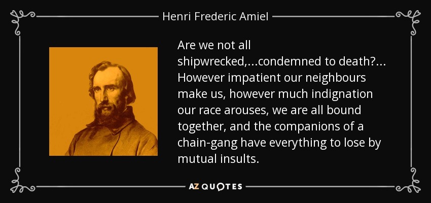 Are we not all shipwrecked,...condemned to death?... However impatient our neighbours make us, however much indignation our race arouses, we are all bound together, and the companions of a chain-gang have everything to lose by mutual insults. - Henri Frederic Amiel