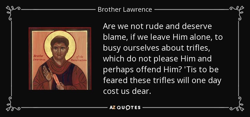 Are we not rude and deserve blame, if we leave Him alone, to busy ourselves about trifles, which do not please Him and perhaps offend Him? 'Tis to be feared these trifles will one day cost us dear. - Brother Lawrence