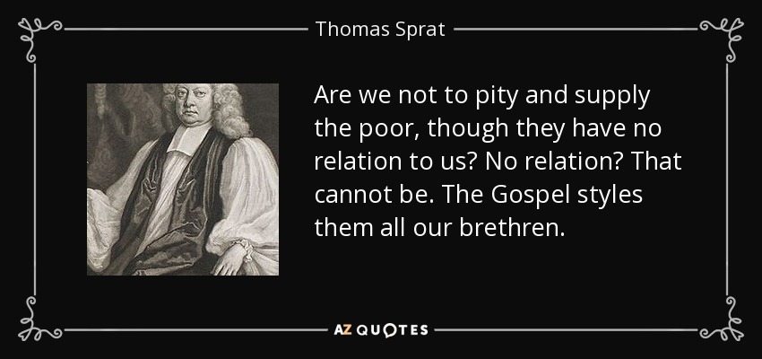 Are we not to pity and supply the poor, though they have no relation to us? No relation? That cannot be. The Gospel styles them all our brethren. - Thomas Sprat