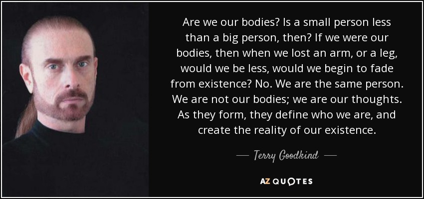 Are we our bodies? Is a small person less than a big person, then? If we were our bodies, then when we lost an arm, or a leg, would we be less, would we begin to fade from existence? No. We are the same person. We are not our bodies; we are our thoughts. As they form, they define who we are, and create the reality of our existence. - Terry Goodkind