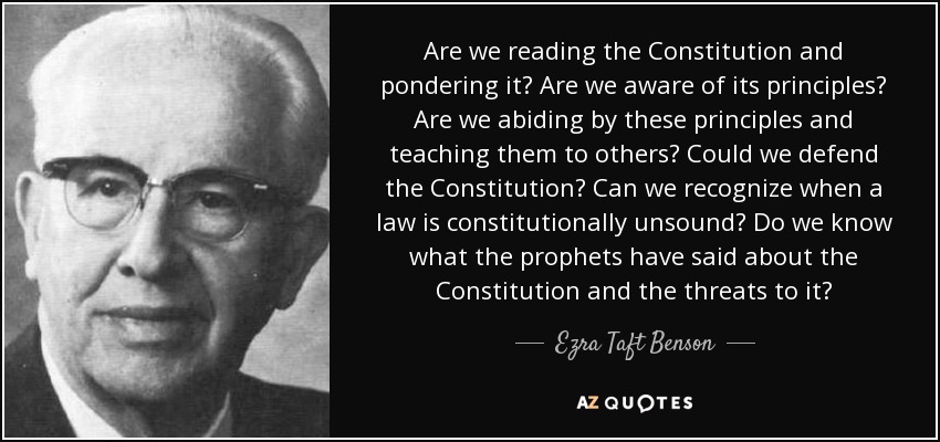 Are we reading the Constitution and pondering it? Are we aware of its principles? Are we abiding by these principles and teaching them to others? Could we defend the Constitution? Can we recognize when a law is constitutionally unsound? Do we know what the prophets have said about the Constitution and the threats to it? - Ezra Taft Benson