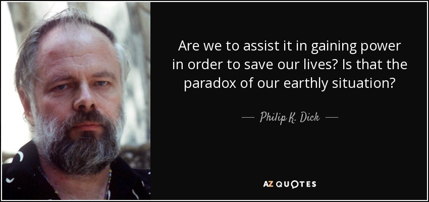 Are we to assist it in gaining power in order to save our lives? Is that the paradox of our earthly situation? - Philip K. Dick