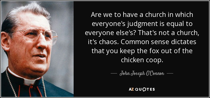 Are we to have a church in which everyone's judgment is equal to everyone else's? That's not a church, it's chaos. Common sense dictates that you keep the fox out of the chicken coop. - John Joseph O'Connor