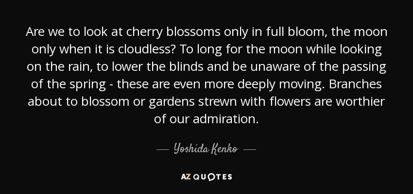 Are we to look at cherry blossoms only in full bloom, the moon only when it is cloudless? To long for the moon while looking on the rain, to lower the blinds and be unaware of the passing of the spring - these are even more deeply moving. Branches about to blossom or gardens strewn with flowers are worthier of our admiration. - Yoshida Kenko