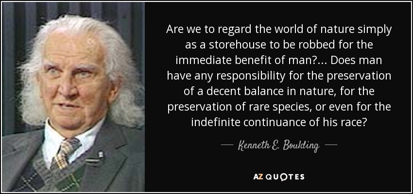 Are we to regard the world of nature simply as a storehouse to be robbed for the immediate benefit of man? ... Does man have any responsibility for the preservation of a decent balance in nature, for the preservation of rare species, or even for the indefinite continuance of his race? - Kenneth E. Boulding